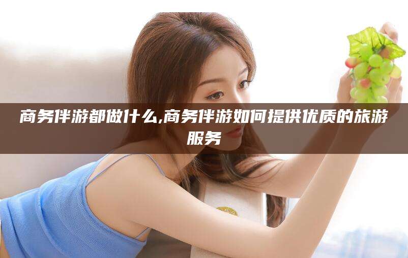 当阳商务伴游都做什么,商务伴游如何提供优质的旅游服务