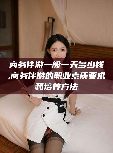当阳商务伴游一般一天多少钱,商务伴游的职业素质要求和培养方法
