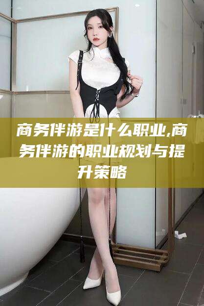当阳商务伴游是什么职业,商务伴游的职业规划与提升策略