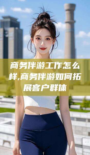 当阳商务伴游工作怎么样,商务伴游如何拓展客户群体