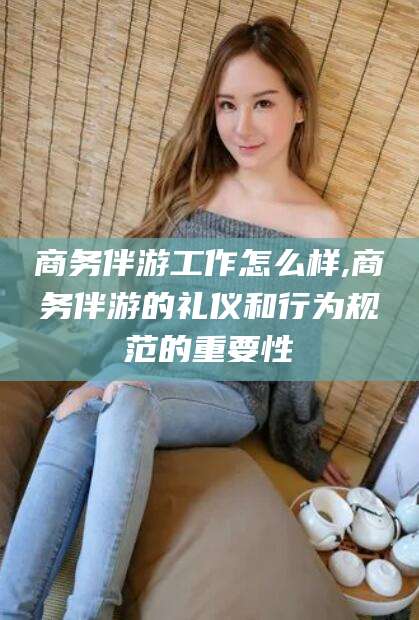 当阳商务伴游工作怎么样,商务伴游的礼仪和行为规范的重要性