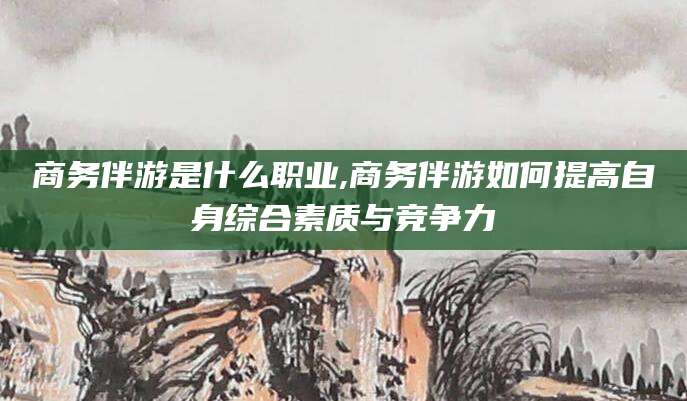 当阳商务伴游是什么职业,商务伴游如何提高自身综合素质与竞争力