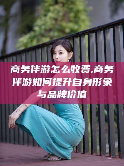 当阳商务伴游怎么收费,商务伴游如何提升自身形象与品牌价值