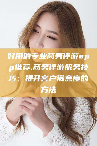 当阳好用的专业商务伴游app推荐,商务伴游服务技巧：提升客户满意度的方法