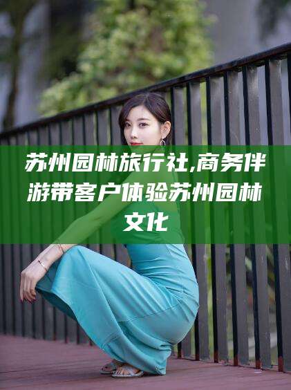 当阳苏州园林旅行社,商务伴游带客户体验苏州园林文化