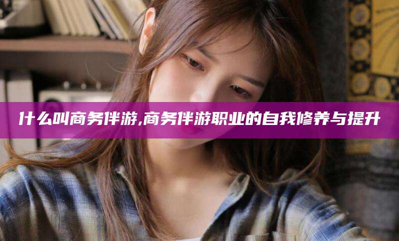 当阳什么叫商务伴游,商务伴游职业的自我修养与提升