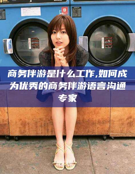 当阳商务伴游是什么工作,如何成为优秀的商务伴游语言沟通专家