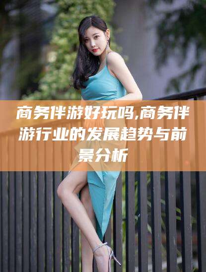 当阳商务伴游好玩吗,商务伴游行业的发展趋势与前景分析