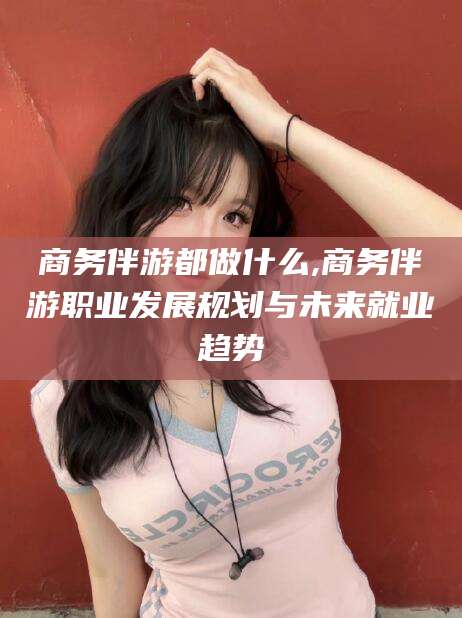 当阳商务伴游都做什么,商务伴游职业发展规划与未来就业趋势
