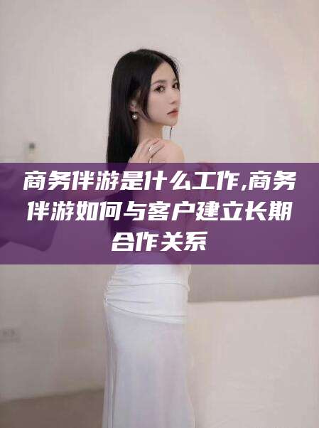 当阳商务伴游是什么工作,商务伴游如何与客户建立长期合作关系