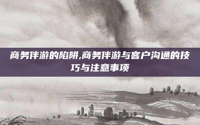当阳商务伴游的陷阱,商务伴游与客户沟通的技巧与注意事项