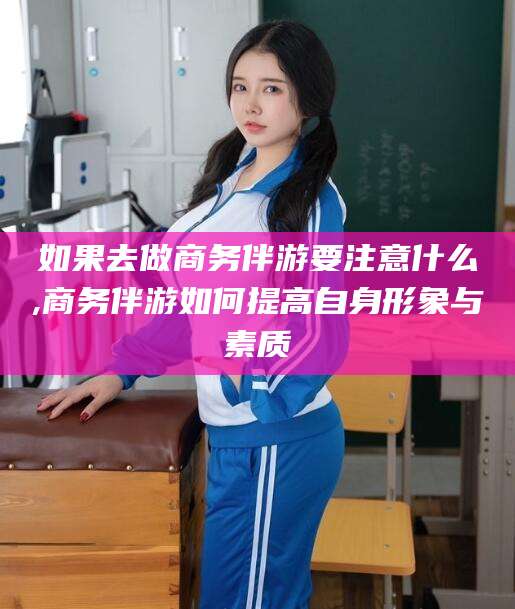 当阳如果去做商务伴游要注意什么,商务伴游如何提高自身形象与素质