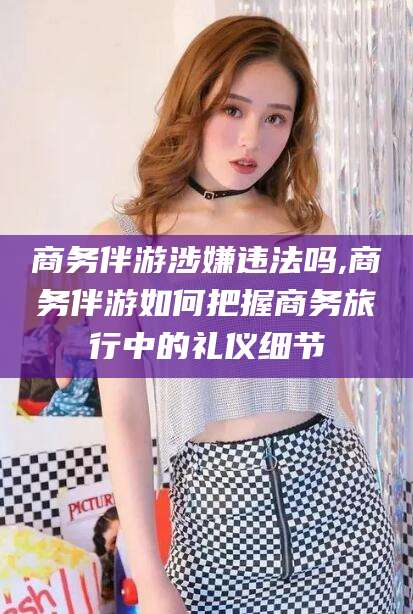 当阳商务伴游涉嫌违法吗,商务伴游如何把握商务旅行中的礼仪细节