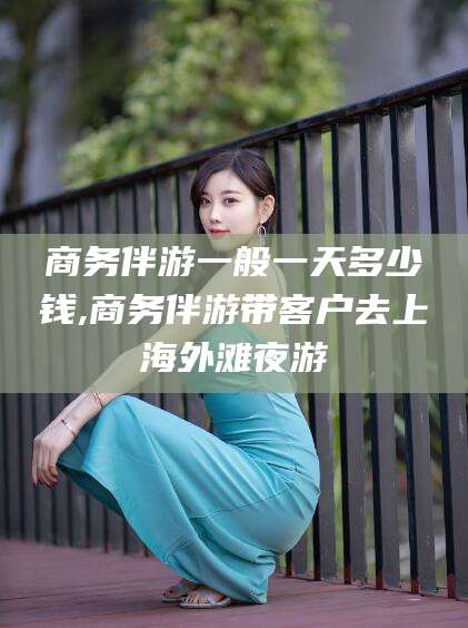 当阳商务伴游一般一天多少钱,商务伴游带客户去上海外滩夜游