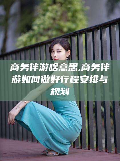当阳商务伴游啥意思,商务伴游如何做好行程安排与规划