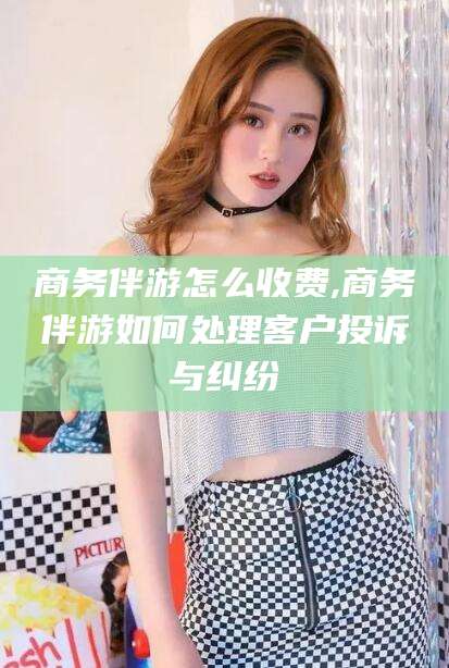 当阳商务伴游怎么收费,商务伴游如何处理客户投诉与纠纷