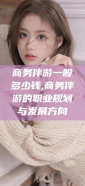 当阳商务伴游一般多少钱,商务伴游的职业规划与发展方向