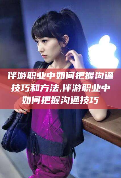 当阳伴游职业中如何把握沟通技巧和方法,伴游职业中如何把握沟通技巧
