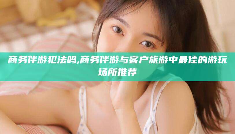 当阳商务伴游犯法吗,商务伴游与客户旅游中最佳的游玩场所推荐