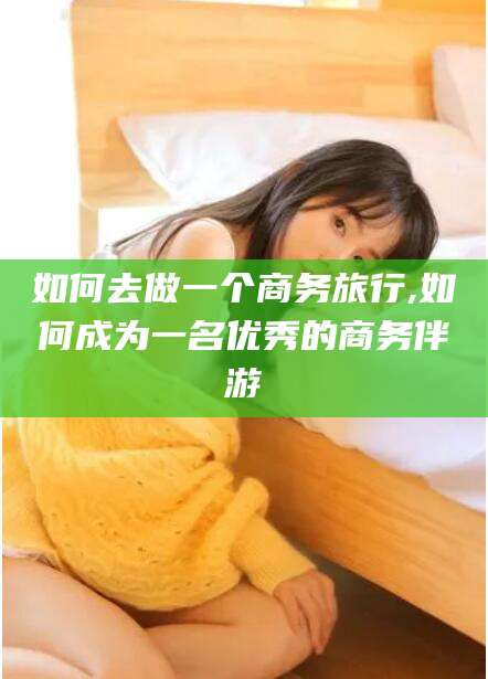当阳如何去做一个商务旅行,如何成为一名优秀的商务伴游