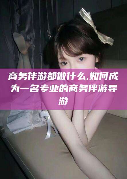 当阳商务伴游都做什么,如何成为一名专业的商务伴游导游