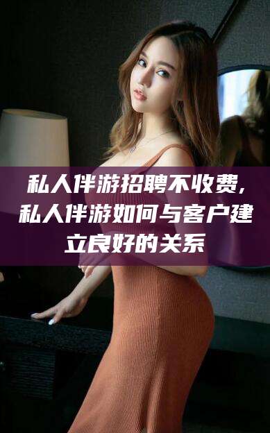 当阳私人伴游招聘不收费,私人伴游如何与客户建立良好的关系