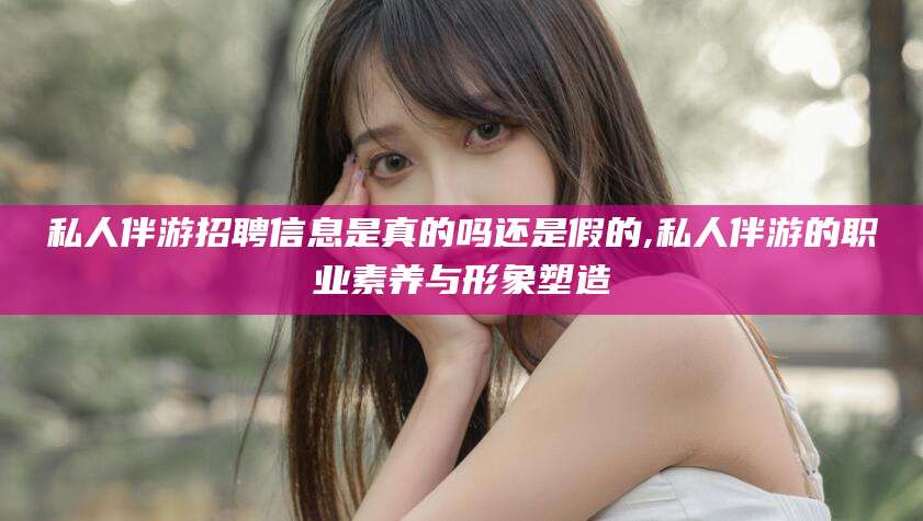 当阳私人伴游招聘信息是真的吗还是假的,私人伴游的职业素养与形象塑造
