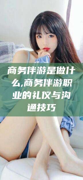 当阳商务伴游是做什么,商务伴游职业的礼仪与沟通技巧
