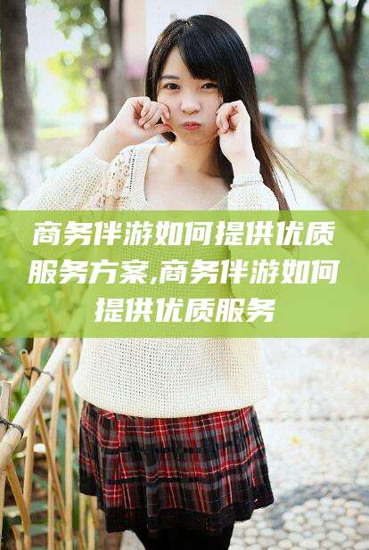 当阳商务伴游如何提供优质服务方案,商务伴游如何提供优质服务