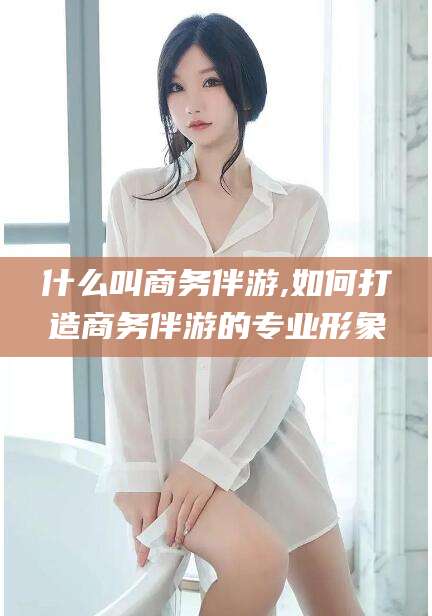 当阳什么叫商务伴游,如何打造商务伴游的专业形象