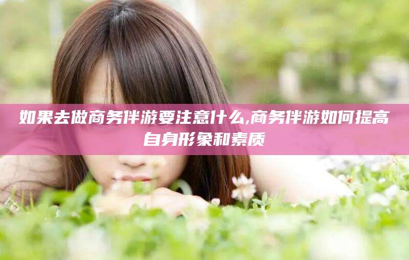 当阳如果去做商务伴游要注意什么,商务伴游如何提高自身形象和素质