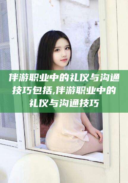 当阳伴游职业中的礼仪与沟通技巧包括,伴游职业中的礼仪与沟通技巧