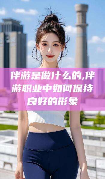 当阳伴游是做什么的,伴游职业中如何保持良好的形象