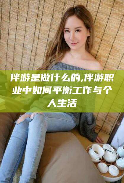 当阳伴游是做什么的,伴游职业中如何平衡工作与个人生活