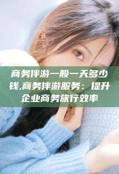 当阳商务伴游一般一天多少钱,商务伴游服务：提升企业商务旅行效率