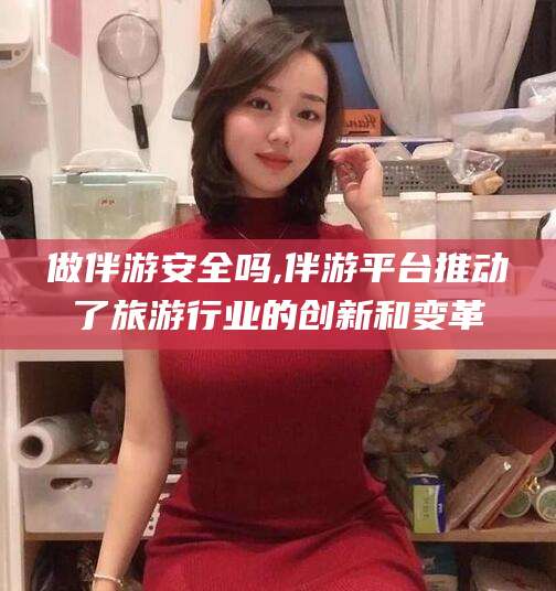 当阳做伴游安全吗,伴游平台推动了旅游行业的创新和变革