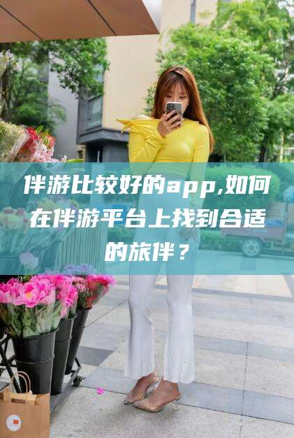 当阳伴游比较好的app,如何在伴游平台上找到合适的旅伴？