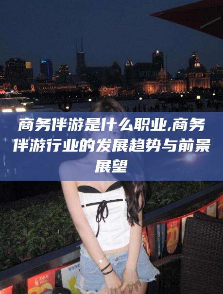 当阳商务伴游是什么职业,商务伴游行业的发展趋势与前景展望