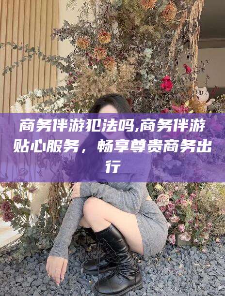 当阳商务伴游犯法吗,商务伴游贴心服务，畅享尊贵商务出行