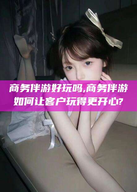 当阳商务伴游好玩吗,商务伴游如何让客户玩得更开心?