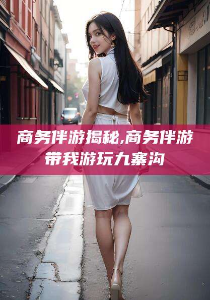 当阳商务伴游揭秘,商务伴游带我游玩九寨沟