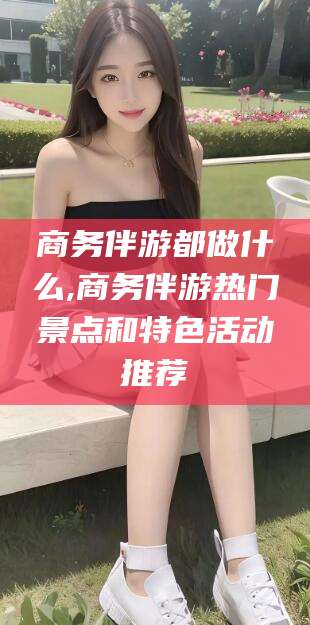 当阳商务伴游都做什么,商务伴游热门景点和特色活动推荐