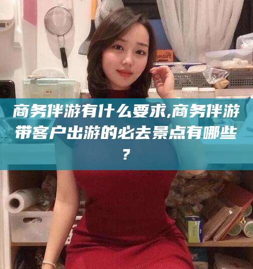 当阳商务伴游有什么要求,商务伴游带客户出游的必去景点有哪些?