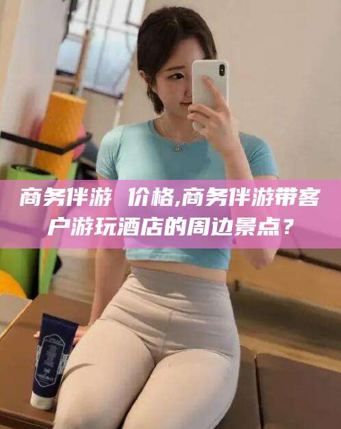 当阳商务伴游 价格,商务伴游带客户游玩酒店的周边景点？