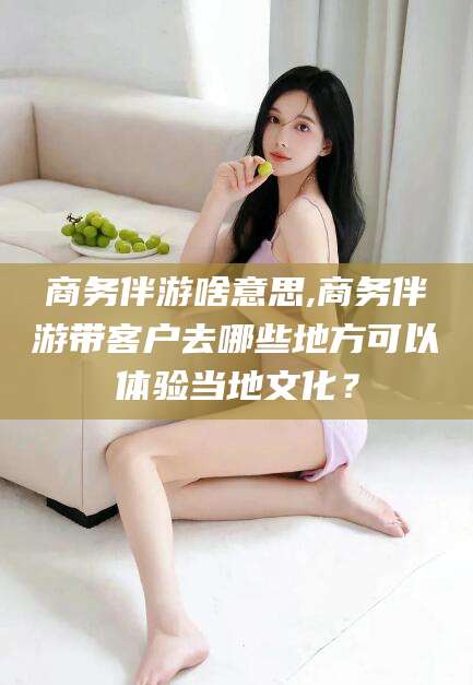 当阳商务伴游啥意思,商务伴游带客户去哪些地方可以体验当地文化？