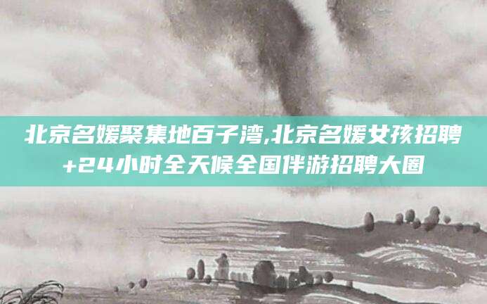 当阳北京名媛聚集地百子湾,北京名媛女孩招聘+24小时全天候全国伴游招聘大圈