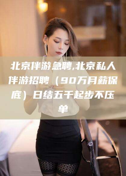 当阳北京伴游急聘,北京私人伴游招聘（90万月薪保底）日结五千起步不压单