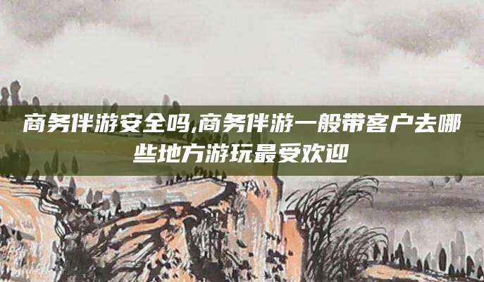 当阳商务伴游安全吗,商务伴游一般带客户去哪些地方游玩最受欢迎