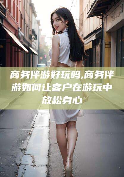 当阳商务伴游好玩吗,商务伴游如何让客户在游玩中放松身心