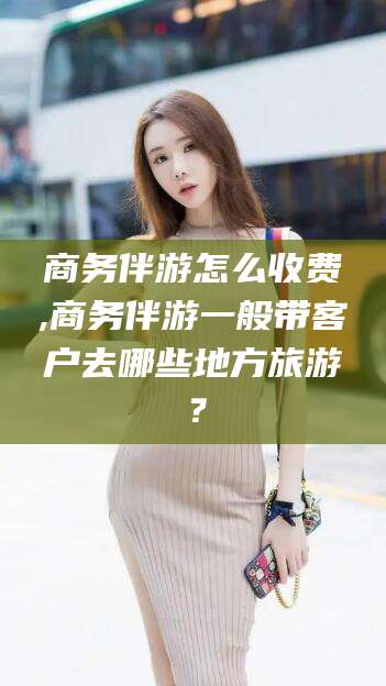 当阳商务伴游怎么收费,商务伴游一般带客户去哪些地方旅游？